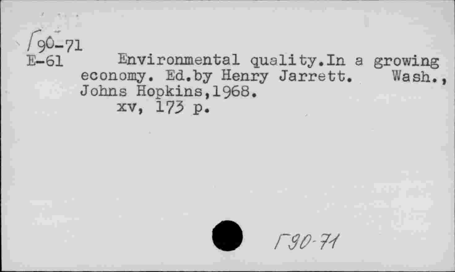 ﻿/ ?0-71
E-61 Environmental quality.In a growing economy. Ed.by Henry Jarrett. Wash., Johns Hopkins,1968.
xv, 175 p.
6	7/